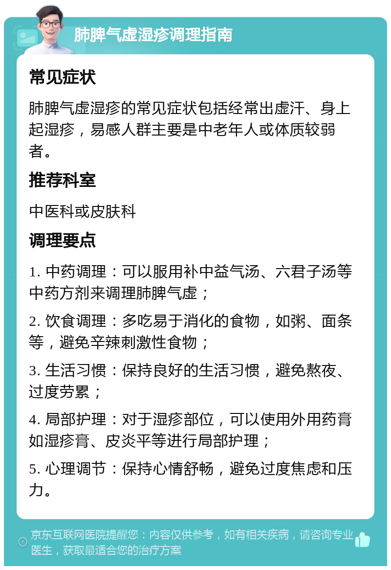 肺脾气虚湿疹调理指南 常见症状 肺脾气虚湿疹的常见症状包括经常出虚汗、身上起湿疹，易感人群主要是中老年人或体质较弱者。 推荐科室 中医科或皮肤科 调理要点 1. 中药调理：可以服用补中益气汤、六君子汤等中药方剂来调理肺脾气虚； 2. 饮食调理：多吃易于消化的食物，如粥、面条等，避免辛辣刺激性食物； 3. 生活习惯：保持良好的生活习惯，避免熬夜、过度劳累； 4. 局部护理：对于湿疹部位，可以使用外用药膏如湿疹膏、皮炎平等进行局部护理； 5. 心理调节：保持心情舒畅，避免过度焦虑和压力。