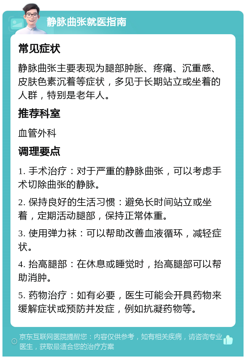 静脉曲张就医指南 常见症状 静脉曲张主要表现为腿部肿胀、疼痛、沉重感、皮肤色素沉着等症状，多见于长期站立或坐着的人群，特别是老年人。 推荐科室 血管外科 调理要点 1. 手术治疗：对于严重的静脉曲张，可以考虑手术切除曲张的静脉。 2. 保持良好的生活习惯：避免长时间站立或坐着，定期活动腿部，保持正常体重。 3. 使用弹力袜：可以帮助改善血液循环，减轻症状。 4. 抬高腿部：在休息或睡觉时，抬高腿部可以帮助消肿。 5. 药物治疗：如有必要，医生可能会开具药物来缓解症状或预防并发症，例如抗凝药物等。