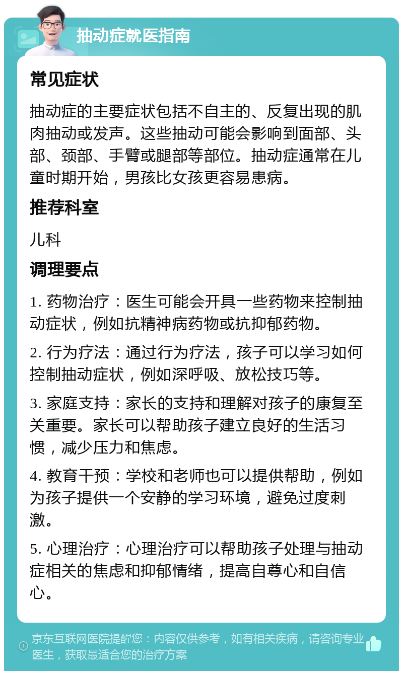 抽动症就医指南 常见症状 抽动症的主要症状包括不自主的、反复出现的肌肉抽动或发声。这些抽动可能会影响到面部、头部、颈部、手臂或腿部等部位。抽动症通常在儿童时期开始，男孩比女孩更容易患病。 推荐科室 儿科 调理要点 1. 药物治疗：医生可能会开具一些药物来控制抽动症状，例如抗精神病药物或抗抑郁药物。 2. 行为疗法：通过行为疗法，孩子可以学习如何控制抽动症状，例如深呼吸、放松技巧等。 3. 家庭支持：家长的支持和理解对孩子的康复至关重要。家长可以帮助孩子建立良好的生活习惯，减少压力和焦虑。 4. 教育干预：学校和老师也可以提供帮助，例如为孩子提供一个安静的学习环境，避免过度刺激。 5. 心理治疗：心理治疗可以帮助孩子处理与抽动症相关的焦虑和抑郁情绪，提高自尊心和自信心。