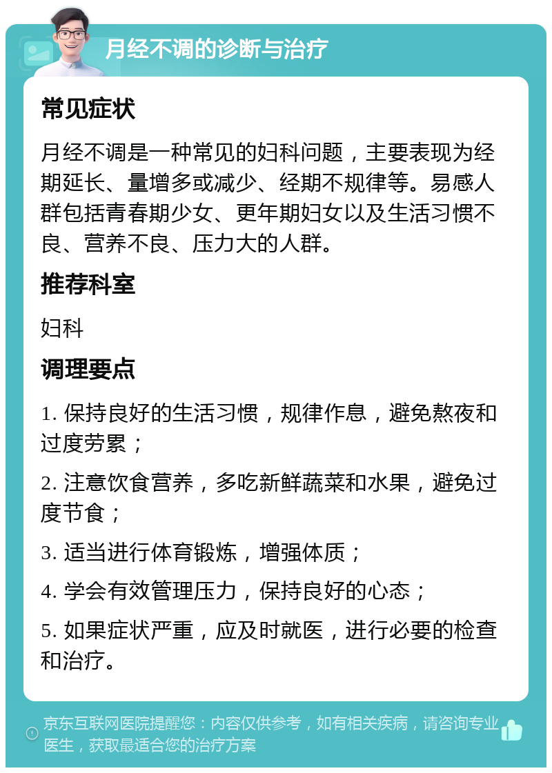 月经不调的诊断与治疗 常见症状 月经不调是一种常见的妇科问题，主要表现为经期延长、量增多或减少、经期不规律等。易感人群包括青春期少女、更年期妇女以及生活习惯不良、营养不良、压力大的人群。 推荐科室 妇科 调理要点 1. 保持良好的生活习惯，规律作息，避免熬夜和过度劳累； 2. 注意饮食营养，多吃新鲜蔬菜和水果，避免过度节食； 3. 适当进行体育锻炼，增强体质； 4. 学会有效管理压力，保持良好的心态； 5. 如果症状严重，应及时就医，进行必要的检查和治疗。