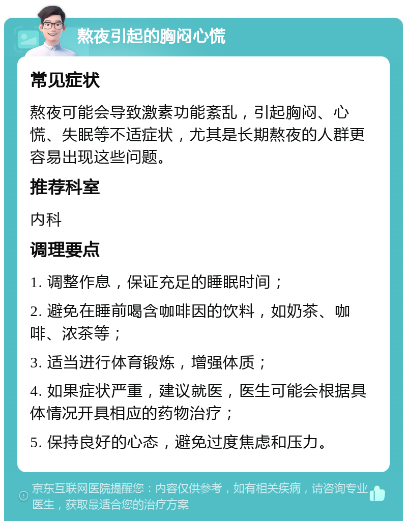 熬夜引起的胸闷心慌 常见症状 熬夜可能会导致激素功能紊乱，引起胸闷、心慌、失眠等不适症状，尤其是长期熬夜的人群更容易出现这些问题。 推荐科室 内科 调理要点 1. 调整作息，保证充足的睡眠时间； 2. 避免在睡前喝含咖啡因的饮料，如奶茶、咖啡、浓茶等； 3. 适当进行体育锻炼，增强体质； 4. 如果症状严重，建议就医，医生可能会根据具体情况开具相应的药物治疗； 5. 保持良好的心态，避免过度焦虑和压力。