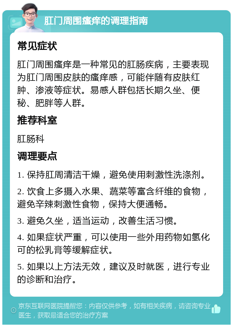 肛门周围瘙痒的调理指南 常见症状 肛门周围瘙痒是一种常见的肛肠疾病，主要表现为肛门周围皮肤的瘙痒感，可能伴随有皮肤红肿、渗液等症状。易感人群包括长期久坐、便秘、肥胖等人群。 推荐科室 肛肠科 调理要点 1. 保持肛周清洁干燥，避免使用刺激性洗涤剂。 2. 饮食上多摄入水果、蔬菜等富含纤维的食物，避免辛辣刺激性食物，保持大便通畅。 3. 避免久坐，适当运动，改善生活习惯。 4. 如果症状严重，可以使用一些外用药物如氢化可的松乳膏等缓解症状。 5. 如果以上方法无效，建议及时就医，进行专业的诊断和治疗。