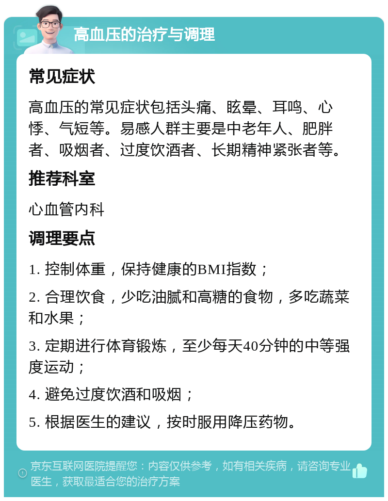 高血压的治疗与调理 常见症状 高血压的常见症状包括头痛、眩晕、耳鸣、心悸、气短等。易感人群主要是中老年人、肥胖者、吸烟者、过度饮酒者、长期精神紧张者等。 推荐科室 心血管内科 调理要点 1. 控制体重，保持健康的BMI指数； 2. 合理饮食，少吃油腻和高糖的食物，多吃蔬菜和水果； 3. 定期进行体育锻炼，至少每天40分钟的中等强度运动； 4. 避免过度饮酒和吸烟； 5. 根据医生的建议，按时服用降压药物。