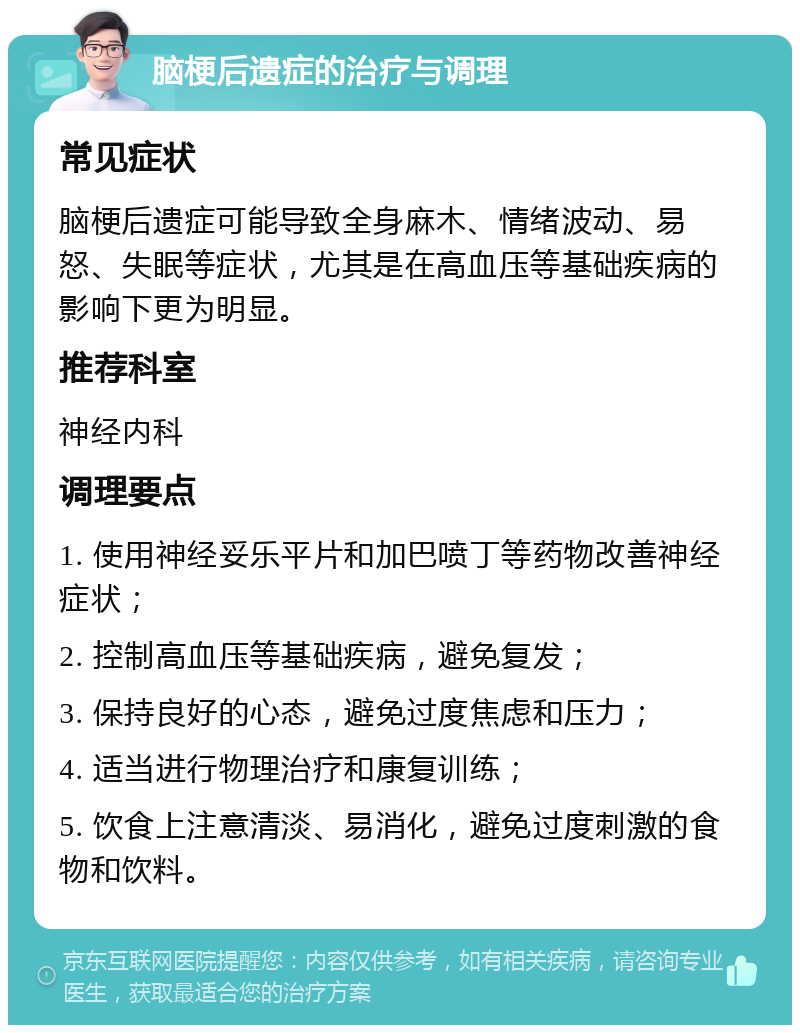 脑梗后遗症的治疗与调理 常见症状 脑梗后遗症可能导致全身麻木、情绪波动、易怒、失眠等症状，尤其是在高血压等基础疾病的影响下更为明显。 推荐科室 神经内科 调理要点 1. 使用神经妥乐平片和加巴喷丁等药物改善神经症状； 2. 控制高血压等基础疾病，避免复发； 3. 保持良好的心态，避免过度焦虑和压力； 4. 适当进行物理治疗和康复训练； 5. 饮食上注意清淡、易消化，避免过度刺激的食物和饮料。