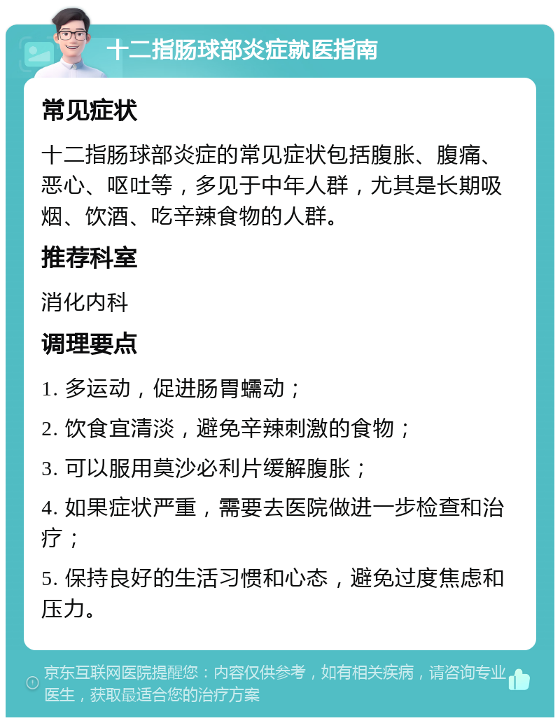 十二指肠球部炎症就医指南 常见症状 十二指肠球部炎症的常见症状包括腹胀、腹痛、恶心、呕吐等，多见于中年人群，尤其是长期吸烟、饮酒、吃辛辣食物的人群。 推荐科室 消化内科 调理要点 1. 多运动，促进肠胃蠕动； 2. 饮食宜清淡，避免辛辣刺激的食物； 3. 可以服用莫沙必利片缓解腹胀； 4. 如果症状严重，需要去医院做进一步检查和治疗； 5. 保持良好的生活习惯和心态，避免过度焦虑和压力。