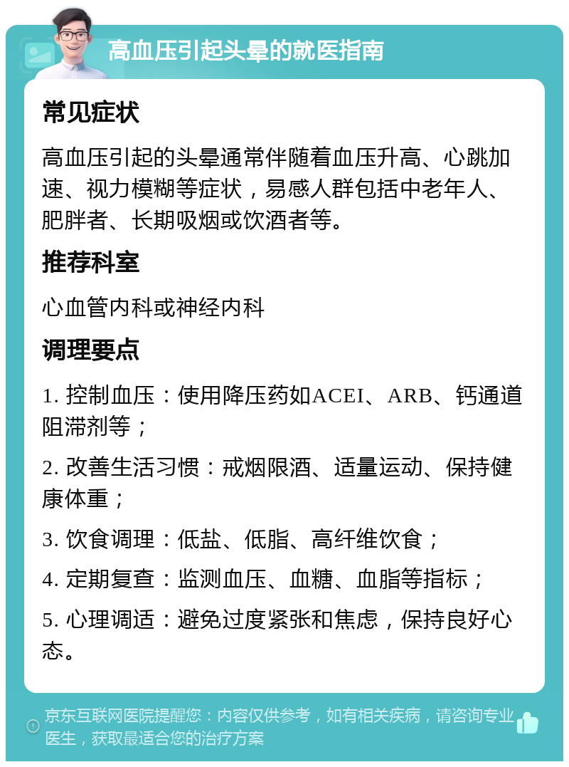 高血压引起头晕的就医指南 常见症状 高血压引起的头晕通常伴随着血压升高、心跳加速、视力模糊等症状，易感人群包括中老年人、肥胖者、长期吸烟或饮酒者等。 推荐科室 心血管内科或神经内科 调理要点 1. 控制血压：使用降压药如ACEI、ARB、钙通道阻滞剂等； 2. 改善生活习惯：戒烟限酒、适量运动、保持健康体重； 3. 饮食调理：低盐、低脂、高纤维饮食； 4. 定期复查：监测血压、血糖、血脂等指标； 5. 心理调适：避免过度紧张和焦虑，保持良好心态。