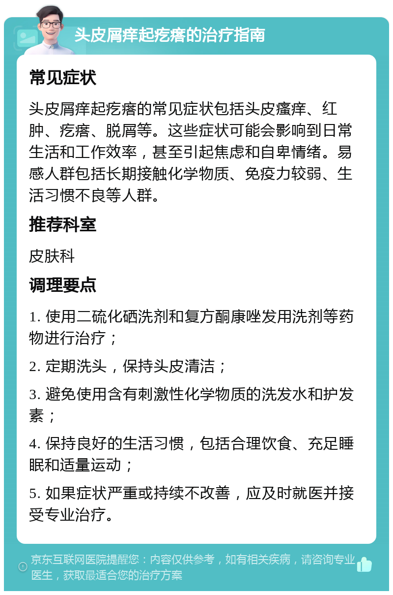 头皮屑痒起疙瘩的治疗指南 常见症状 头皮屑痒起疙瘩的常见症状包括头皮瘙痒、红肿、疙瘩、脱屑等。这些症状可能会影响到日常生活和工作效率，甚至引起焦虑和自卑情绪。易感人群包括长期接触化学物质、免疫力较弱、生活习惯不良等人群。 推荐科室 皮肤科 调理要点 1. 使用二硫化硒洗剂和复方酮康唑发用洗剂等药物进行治疗； 2. 定期洗头，保持头皮清洁； 3. 避免使用含有刺激性化学物质的洗发水和护发素； 4. 保持良好的生活习惯，包括合理饮食、充足睡眠和适量运动； 5. 如果症状严重或持续不改善，应及时就医并接受专业治疗。