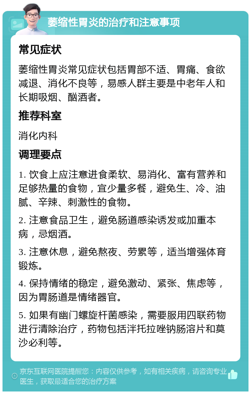 萎缩性胃炎的治疗和注意事项 常见症状 萎缩性胃炎常见症状包括胃部不适、胃痛、食欲减退、消化不良等，易感人群主要是中老年人和长期吸烟、酗酒者。 推荐科室 消化内科 调理要点 1. 饮食上应注意进食柔软、易消化、富有营养和足够热量的食物，宜少量多餐，避免生、冷、油腻、辛辣、刺激性的食物。 2. 注意食品卫生，避免肠道感染诱发或加重本病，忌烟酒。 3. 注意休息，避免熬夜、劳累等，适当增强体育锻炼。 4. 保持情绪的稳定，避免激动、紧张、焦虑等，因为胃肠道是情绪器官。 5. 如果有幽门螺旋杆菌感染，需要服用四联药物进行清除治疗，药物包括泮托拉唑钠肠溶片和莫沙必利等。