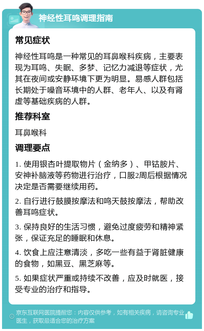 神经性耳鸣调理指南 常见症状 神经性耳鸣是一种常见的耳鼻喉科疾病，主要表现为耳鸣、失眠、多梦、记忆力减退等症状，尤其在夜间或安静环境下更为明显。易感人群包括长期处于噪音环境中的人群、老年人、以及有肾虚等基础疾病的人群。 推荐科室 耳鼻喉科 调理要点 1. 使用银杏叶提取物片（金纳多）、甲钴胺片、安神补脑液等药物进行治疗，口服2周后根据情况决定是否需要继续用药。 2. 自行进行鼓膜按摩法和鸣天鼓按摩法，帮助改善耳鸣症状。 3. 保持良好的生活习惯，避免过度疲劳和精神紧张，保证充足的睡眠和休息。 4. 饮食上应注意清淡，多吃一些有益于肾脏健康的食物，如黑豆、黑芝麻等。 5. 如果症状严重或持续不改善，应及时就医，接受专业的治疗和指导。