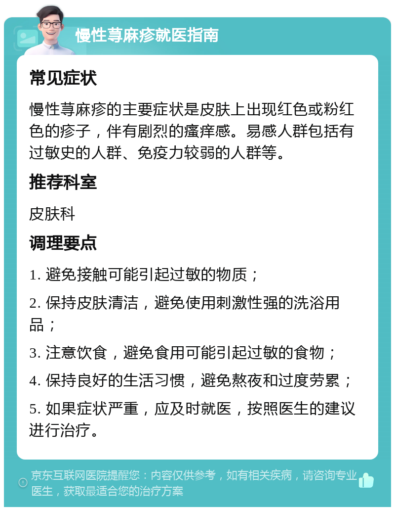 慢性荨麻疹就医指南 常见症状 慢性荨麻疹的主要症状是皮肤上出现红色或粉红色的疹子，伴有剧烈的瘙痒感。易感人群包括有过敏史的人群、免疫力较弱的人群等。 推荐科室 皮肤科 调理要点 1. 避免接触可能引起过敏的物质； 2. 保持皮肤清洁，避免使用刺激性强的洗浴用品； 3. 注意饮食，避免食用可能引起过敏的食物； 4. 保持良好的生活习惯，避免熬夜和过度劳累； 5. 如果症状严重，应及时就医，按照医生的建议进行治疗。