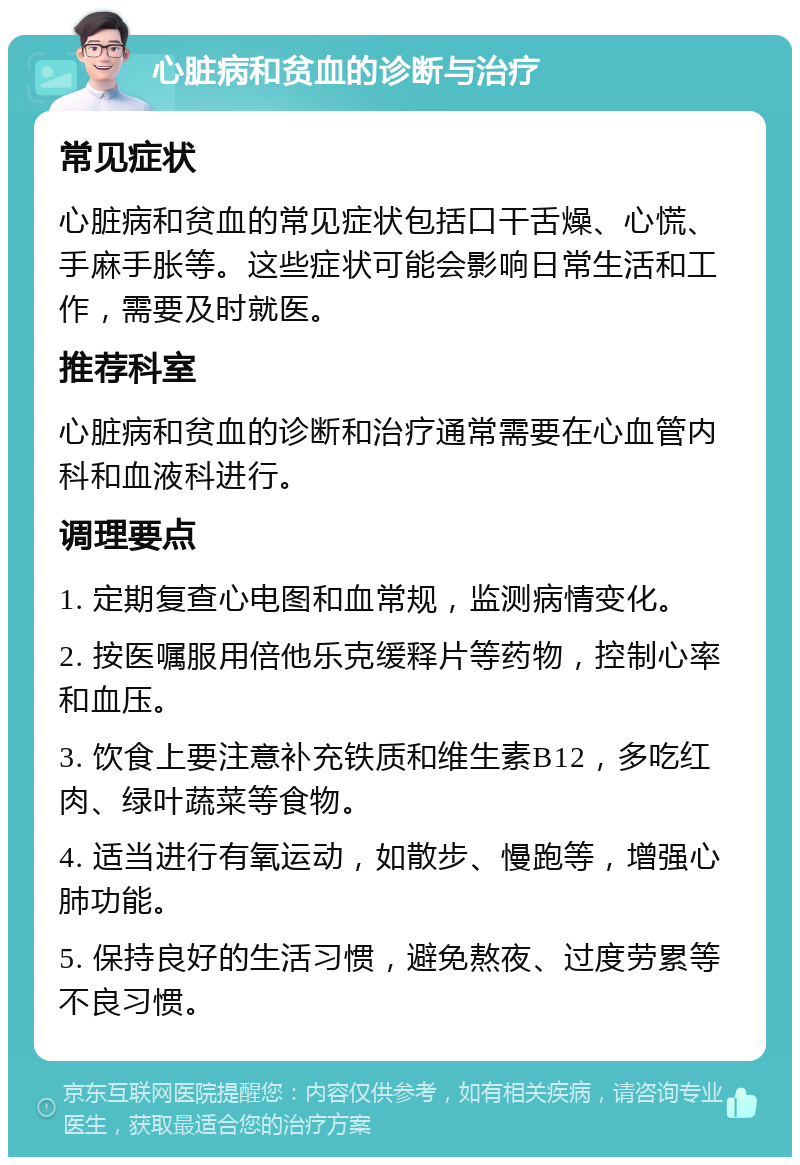 心脏病和贫血的诊断与治疗 常见症状 心脏病和贫血的常见症状包括口干舌燥、心慌、手麻手胀等。这些症状可能会影响日常生活和工作，需要及时就医。 推荐科室 心脏病和贫血的诊断和治疗通常需要在心血管内科和血液科进行。 调理要点 1. 定期复查心电图和血常规，监测病情变化。 2. 按医嘱服用倍他乐克缓释片等药物，控制心率和血压。 3. 饮食上要注意补充铁质和维生素B12，多吃红肉、绿叶蔬菜等食物。 4. 适当进行有氧运动，如散步、慢跑等，增强心肺功能。 5. 保持良好的生活习惯，避免熬夜、过度劳累等不良习惯。