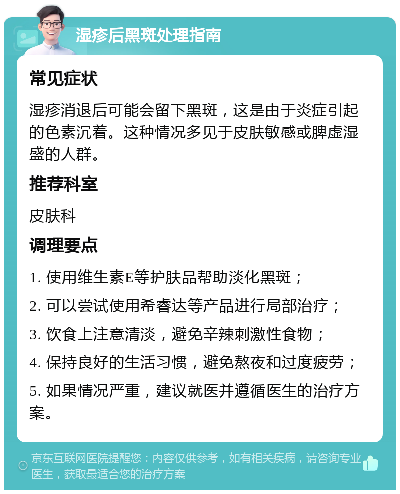 湿疹后黑斑处理指南 常见症状 湿疹消退后可能会留下黑斑，这是由于炎症引起的色素沉着。这种情况多见于皮肤敏感或脾虚湿盛的人群。 推荐科室 皮肤科 调理要点 1. 使用维生素E等护肤品帮助淡化黑斑； 2. 可以尝试使用希睿达等产品进行局部治疗； 3. 饮食上注意清淡，避免辛辣刺激性食物； 4. 保持良好的生活习惯，避免熬夜和过度疲劳； 5. 如果情况严重，建议就医并遵循医生的治疗方案。