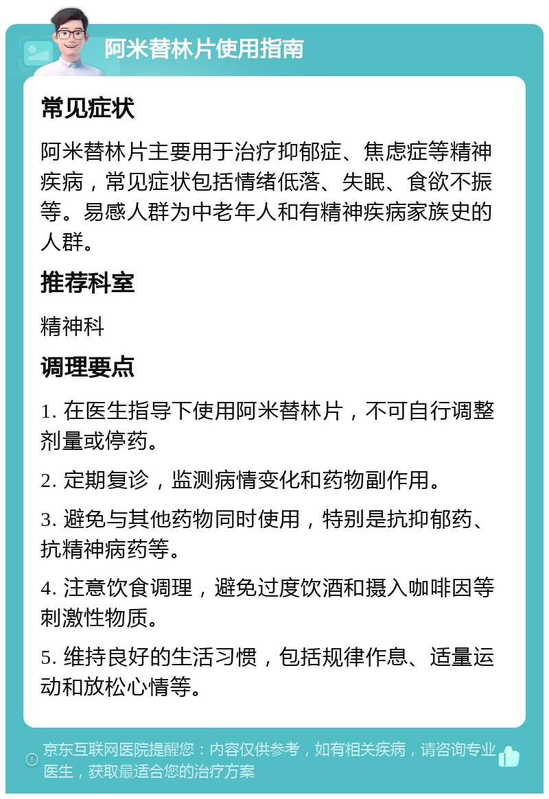 阿米替林片使用指南 常见症状 阿米替林片主要用于治疗抑郁症、焦虑症等精神疾病，常见症状包括情绪低落、失眠、食欲不振等。易感人群为中老年人和有精神疾病家族史的人群。 推荐科室 精神科 调理要点 1. 在医生指导下使用阿米替林片，不可自行调整剂量或停药。 2. 定期复诊，监测病情变化和药物副作用。 3. 避免与其他药物同时使用，特别是抗抑郁药、抗精神病药等。 4. 注意饮食调理，避免过度饮酒和摄入咖啡因等刺激性物质。 5. 维持良好的生活习惯，包括规律作息、适量运动和放松心情等。