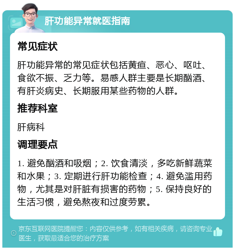 肝功能异常就医指南 常见症状 肝功能异常的常见症状包括黄疸、恶心、呕吐、食欲不振、乏力等。易感人群主要是长期酗酒、有肝炎病史、长期服用某些药物的人群。 推荐科室 肝病科 调理要点 1. 避免酗酒和吸烟；2. 饮食清淡，多吃新鲜蔬菜和水果；3. 定期进行肝功能检查；4. 避免滥用药物，尤其是对肝脏有损害的药物；5. 保持良好的生活习惯，避免熬夜和过度劳累。