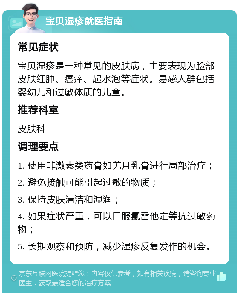 宝贝湿疹就医指南 常见症状 宝贝湿疹是一种常见的皮肤病，主要表现为脸部皮肤红肿、瘙痒、起水泡等症状。易感人群包括婴幼儿和过敏体质的儿童。 推荐科室 皮肤科 调理要点 1. 使用非激素类药膏如羌月乳膏进行局部治疗； 2. 避免接触可能引起过敏的物质； 3. 保持皮肤清洁和湿润； 4. 如果症状严重，可以口服氯雷他定等抗过敏药物； 5. 长期观察和预防，减少湿疹反复发作的机会。