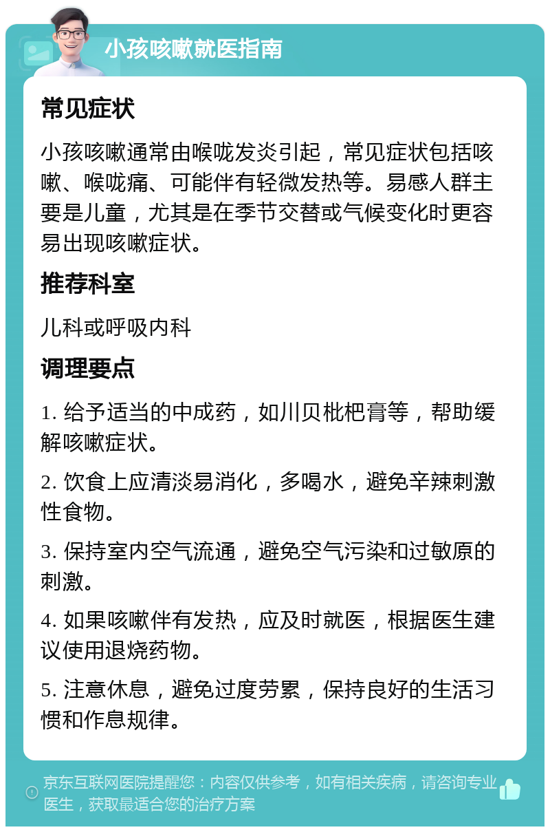 小孩咳嗽就医指南 常见症状 小孩咳嗽通常由喉咙发炎引起，常见症状包括咳嗽、喉咙痛、可能伴有轻微发热等。易感人群主要是儿童，尤其是在季节交替或气候变化时更容易出现咳嗽症状。 推荐科室 儿科或呼吸内科 调理要点 1. 给予适当的中成药，如川贝枇杷膏等，帮助缓解咳嗽症状。 2. 饮食上应清淡易消化，多喝水，避免辛辣刺激性食物。 3. 保持室内空气流通，避免空气污染和过敏原的刺激。 4. 如果咳嗽伴有发热，应及时就医，根据医生建议使用退烧药物。 5. 注意休息，避免过度劳累，保持良好的生活习惯和作息规律。