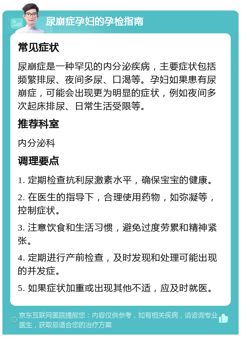 尿崩症孕妇的孕检指南 常见症状 尿崩症是一种罕见的内分泌疾病，主要症状包括频繁排尿、夜间多尿、口渴等。孕妇如果患有尿崩症，可能会出现更为明显的症状，例如夜间多次起床排尿、日常生活受限等。 推荐科室 内分泌科 调理要点 1. 定期检查抗利尿激素水平，确保宝宝的健康。 2. 在医生的指导下，合理使用药物，如弥凝等，控制症状。 3. 注意饮食和生活习惯，避免过度劳累和精神紧张。 4. 定期进行产前检查，及时发现和处理可能出现的并发症。 5. 如果症状加重或出现其他不适，应及时就医。