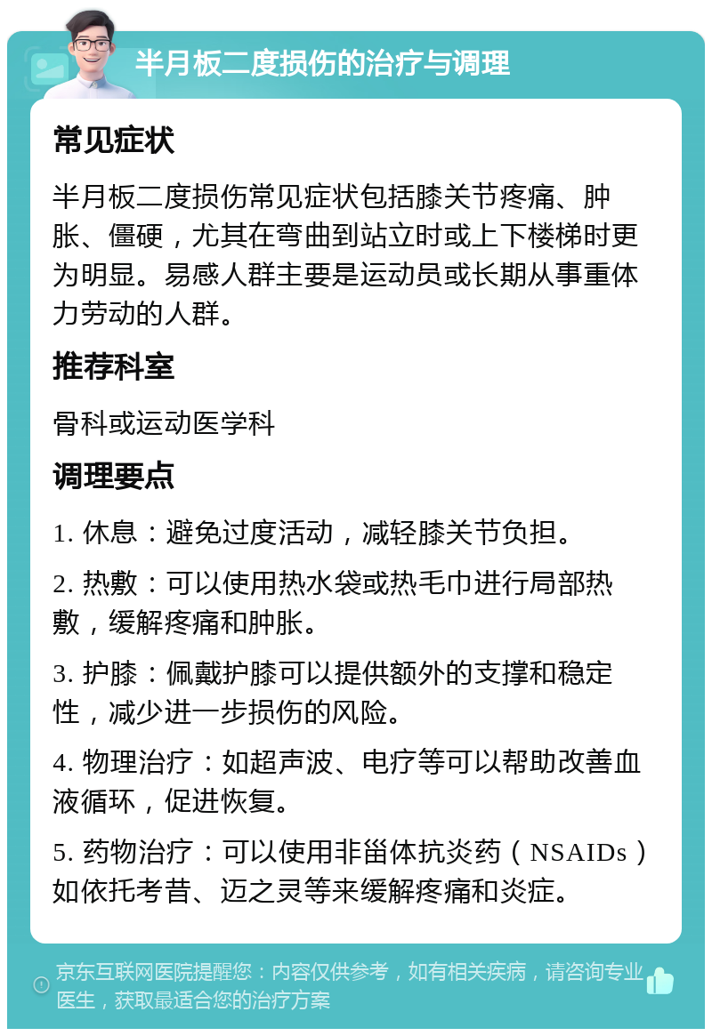 半月板二度损伤的治疗与调理 常见症状 半月板二度损伤常见症状包括膝关节疼痛、肿胀、僵硬，尤其在弯曲到站立时或上下楼梯时更为明显。易感人群主要是运动员或长期从事重体力劳动的人群。 推荐科室 骨科或运动医学科 调理要点 1. 休息：避免过度活动，减轻膝关节负担。 2. 热敷：可以使用热水袋或热毛巾进行局部热敷，缓解疼痛和肿胀。 3. 护膝：佩戴护膝可以提供额外的支撑和稳定性，减少进一步损伤的风险。 4. 物理治疗：如超声波、电疗等可以帮助改善血液循环，促进恢复。 5. 药物治疗：可以使用非甾体抗炎药（NSAIDs）如依托考昔、迈之灵等来缓解疼痛和炎症。