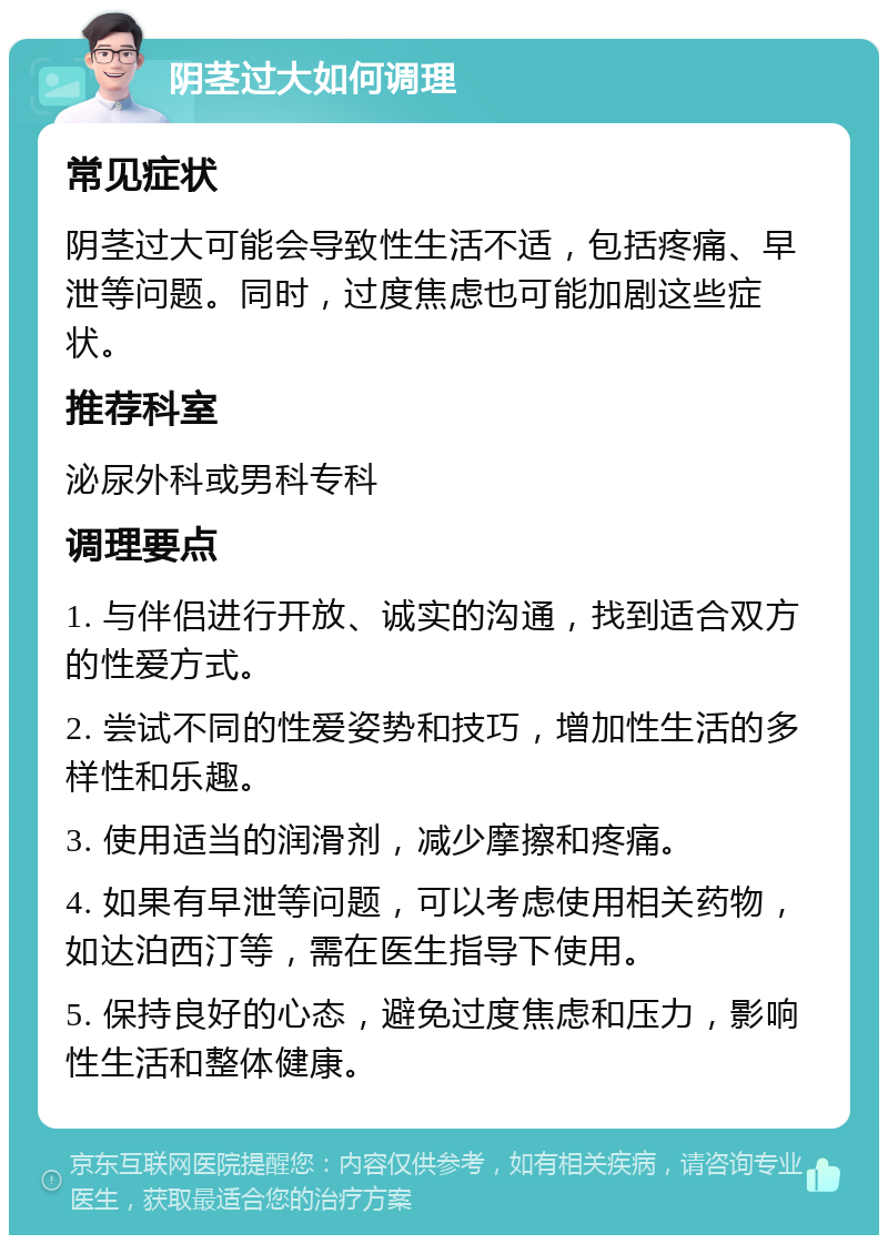 阴茎过大如何调理 常见症状 阴茎过大可能会导致性生活不适，包括疼痛、早泄等问题。同时，过度焦虑也可能加剧这些症状。 推荐科室 泌尿外科或男科专科 调理要点 1. 与伴侣进行开放、诚实的沟通，找到适合双方的性爱方式。 2. 尝试不同的性爱姿势和技巧，增加性生活的多样性和乐趣。 3. 使用适当的润滑剂，减少摩擦和疼痛。 4. 如果有早泄等问题，可以考虑使用相关药物，如达泊西汀等，需在医生指导下使用。 5. 保持良好的心态，避免过度焦虑和压力，影响性生活和整体健康。