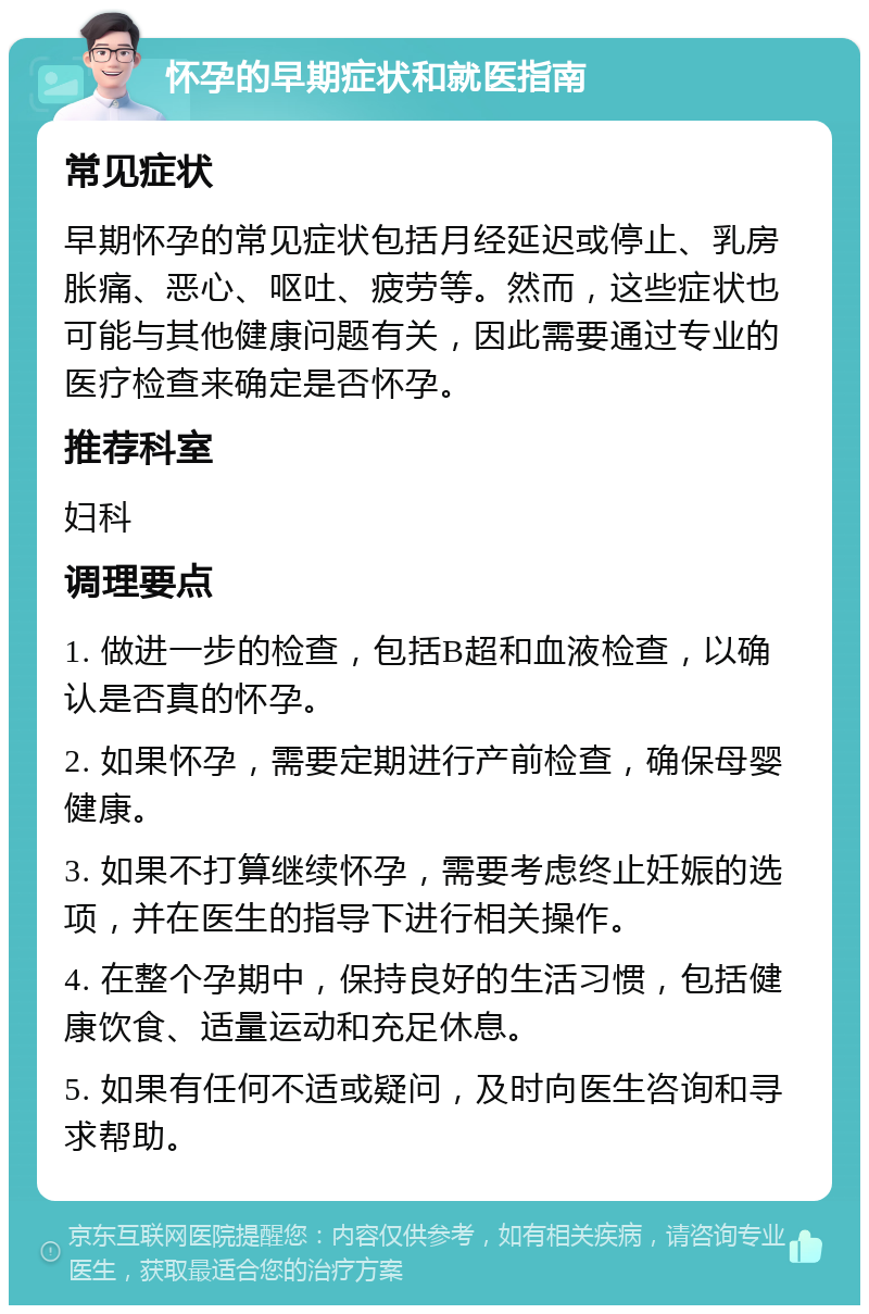 怀孕的早期症状和就医指南 常见症状 早期怀孕的常见症状包括月经延迟或停止、乳房胀痛、恶心、呕吐、疲劳等。然而，这些症状也可能与其他健康问题有关，因此需要通过专业的医疗检查来确定是否怀孕。 推荐科室 妇科 调理要点 1. 做进一步的检查，包括B超和血液检查，以确认是否真的怀孕。 2. 如果怀孕，需要定期进行产前检查，确保母婴健康。 3. 如果不打算继续怀孕，需要考虑终止妊娠的选项，并在医生的指导下进行相关操作。 4. 在整个孕期中，保持良好的生活习惯，包括健康饮食、适量运动和充足休息。 5. 如果有任何不适或疑问，及时向医生咨询和寻求帮助。