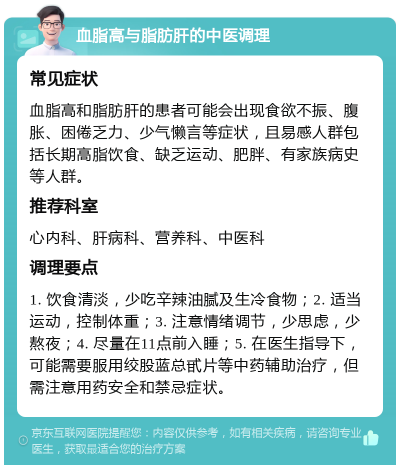 血脂高与脂肪肝的中医调理 常见症状 血脂高和脂肪肝的患者可能会出现食欲不振、腹胀、困倦乏力、少气懒言等症状，且易感人群包括长期高脂饮食、缺乏运动、肥胖、有家族病史等人群。 推荐科室 心内科、肝病科、营养科、中医科 调理要点 1. 饮食清淡，少吃辛辣油腻及生冷食物；2. 适当运动，控制体重；3. 注意情绪调节，少思虑，少熬夜；4. 尽量在11点前入睡；5. 在医生指导下，可能需要服用绞股蓝总甙片等中药辅助治疗，但需注意用药安全和禁忌症状。