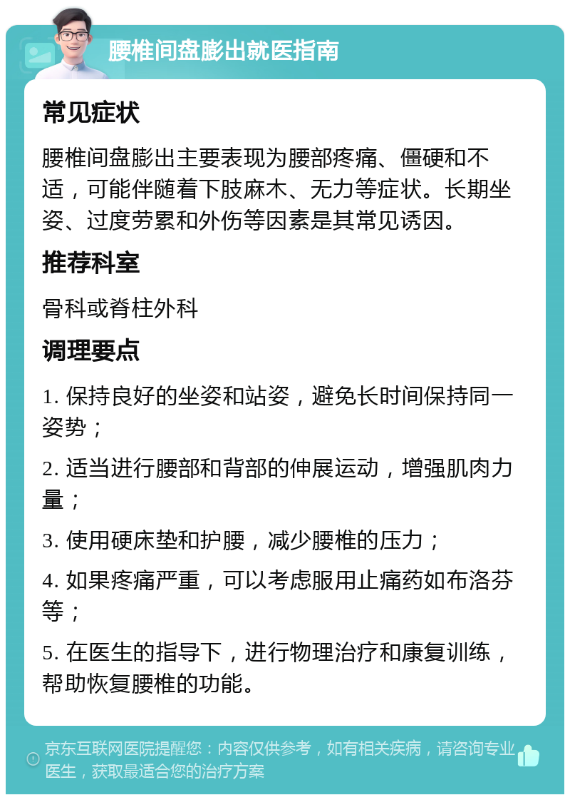 腰椎间盘膨出就医指南 常见症状 腰椎间盘膨出主要表现为腰部疼痛、僵硬和不适，可能伴随着下肢麻木、无力等症状。长期坐姿、过度劳累和外伤等因素是其常见诱因。 推荐科室 骨科或脊柱外科 调理要点 1. 保持良好的坐姿和站姿，避免长时间保持同一姿势； 2. 适当进行腰部和背部的伸展运动，增强肌肉力量； 3. 使用硬床垫和护腰，减少腰椎的压力； 4. 如果疼痛严重，可以考虑服用止痛药如布洛芬等； 5. 在医生的指导下，进行物理治疗和康复训练，帮助恢复腰椎的功能。