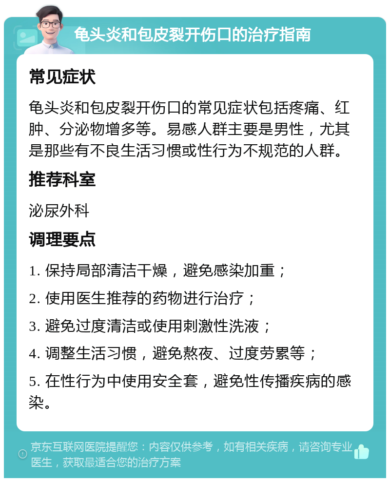 龟头炎和包皮裂开伤口的治疗指南 常见症状 龟头炎和包皮裂开伤口的常见症状包括疼痛、红肿、分泌物增多等。易感人群主要是男性，尤其是那些有不良生活习惯或性行为不规范的人群。 推荐科室 泌尿外科 调理要点 1. 保持局部清洁干燥，避免感染加重； 2. 使用医生推荐的药物进行治疗； 3. 避免过度清洁或使用刺激性洗液； 4. 调整生活习惯，避免熬夜、过度劳累等； 5. 在性行为中使用安全套，避免性传播疾病的感染。