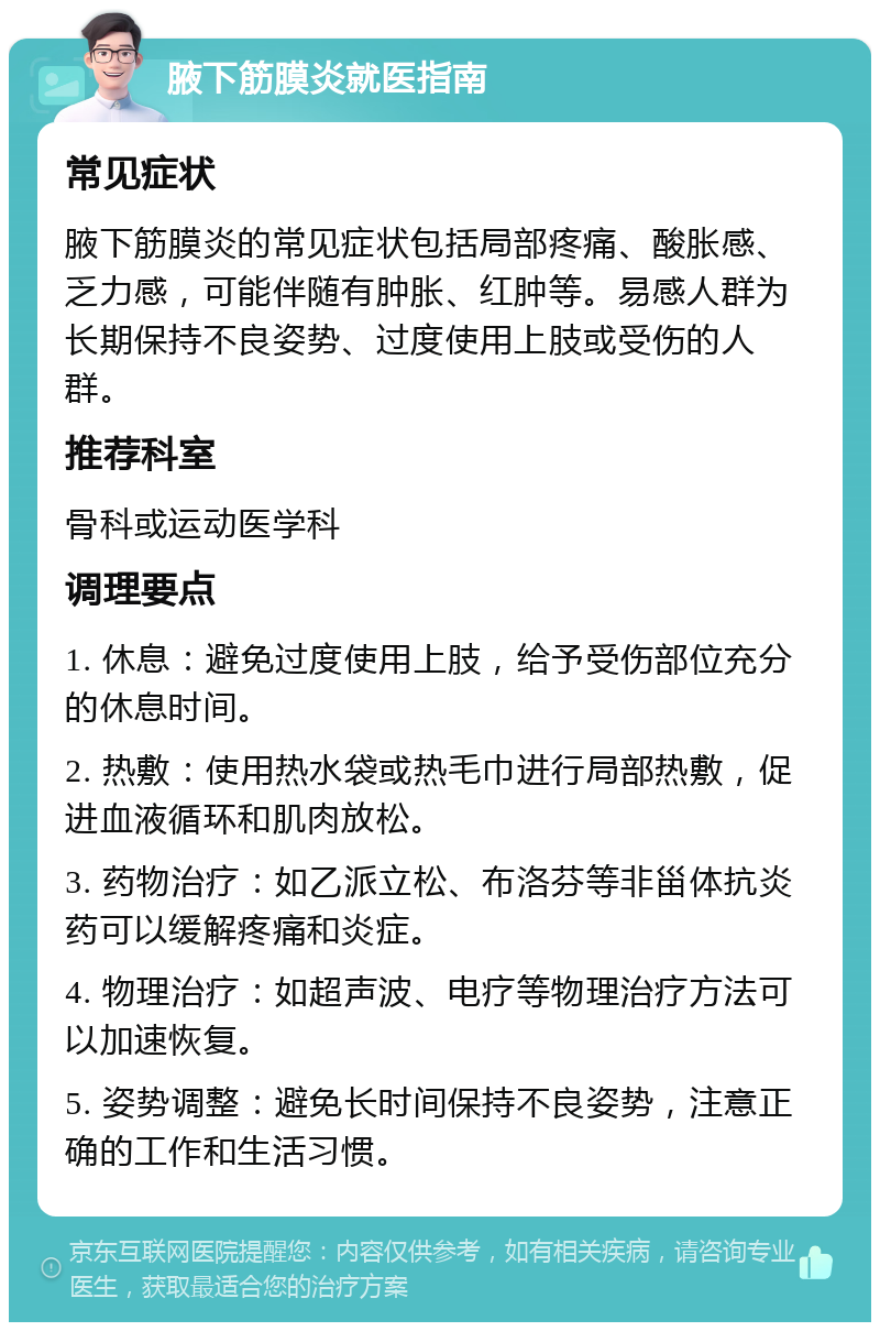 腋下筋膜炎就医指南 常见症状 腋下筋膜炎的常见症状包括局部疼痛、酸胀感、乏力感，可能伴随有肿胀、红肿等。易感人群为长期保持不良姿势、过度使用上肢或受伤的人群。 推荐科室 骨科或运动医学科 调理要点 1. 休息：避免过度使用上肢，给予受伤部位充分的休息时间。 2. 热敷：使用热水袋或热毛巾进行局部热敷，促进血液循环和肌肉放松。 3. 药物治疗：如乙派立松、布洛芬等非甾体抗炎药可以缓解疼痛和炎症。 4. 物理治疗：如超声波、电疗等物理治疗方法可以加速恢复。 5. 姿势调整：避免长时间保持不良姿势，注意正确的工作和生活习惯。