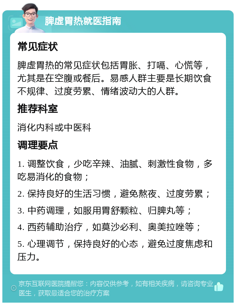 脾虚胃热就医指南 常见症状 脾虚胃热的常见症状包括胃胀、打嗝、心慌等，尤其是在空腹或餐后。易感人群主要是长期饮食不规律、过度劳累、情绪波动大的人群。 推荐科室 消化内科或中医科 调理要点 1. 调整饮食，少吃辛辣、油腻、刺激性食物，多吃易消化的食物； 2. 保持良好的生活习惯，避免熬夜、过度劳累； 3. 中药调理，如服用胃舒颗粒、归脾丸等； 4. 西药辅助治疗，如莫沙必利、奥美拉唑等； 5. 心理调节，保持良好的心态，避免过度焦虑和压力。