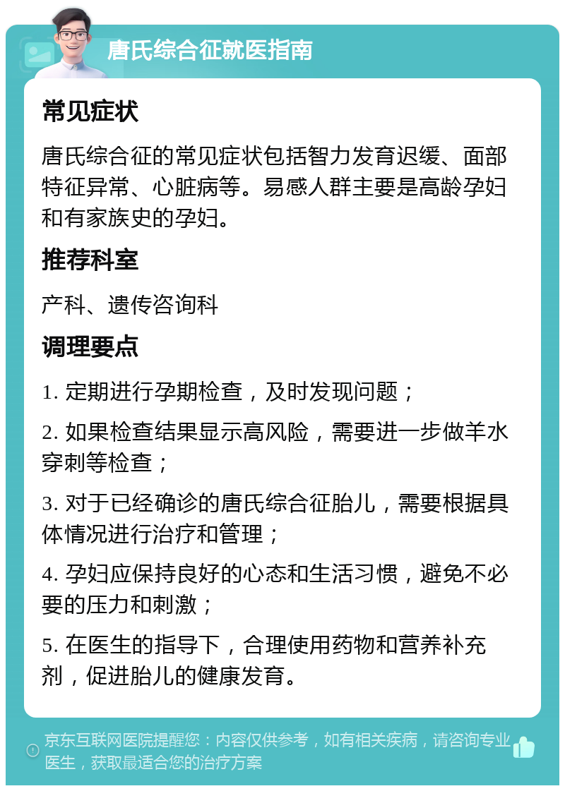 唐氏综合征就医指南 常见症状 唐氏综合征的常见症状包括智力发育迟缓、面部特征异常、心脏病等。易感人群主要是高龄孕妇和有家族史的孕妇。 推荐科室 产科、遗传咨询科 调理要点 1. 定期进行孕期检查，及时发现问题； 2. 如果检查结果显示高风险，需要进一步做羊水穿刺等检查； 3. 对于已经确诊的唐氏综合征胎儿，需要根据具体情况进行治疗和管理； 4. 孕妇应保持良好的心态和生活习惯，避免不必要的压力和刺激； 5. 在医生的指导下，合理使用药物和营养补充剂，促进胎儿的健康发育。