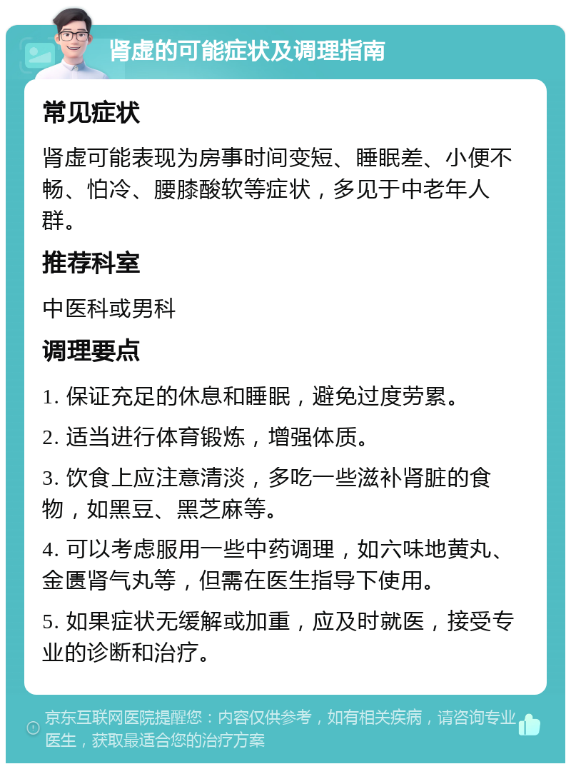 肾虚的可能症状及调理指南 常见症状 肾虚可能表现为房事时间变短、睡眠差、小便不畅、怕冷、腰膝酸软等症状，多见于中老年人群。 推荐科室 中医科或男科 调理要点 1. 保证充足的休息和睡眠，避免过度劳累。 2. 适当进行体育锻炼，增强体质。 3. 饮食上应注意清淡，多吃一些滋补肾脏的食物，如黑豆、黑芝麻等。 4. 可以考虑服用一些中药调理，如六味地黄丸、金匮肾气丸等，但需在医生指导下使用。 5. 如果症状无缓解或加重，应及时就医，接受专业的诊断和治疗。