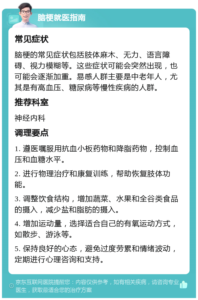 脑梗就医指南 常见症状 脑梗的常见症状包括肢体麻木、无力、语言障碍、视力模糊等。这些症状可能会突然出现，也可能会逐渐加重。易感人群主要是中老年人，尤其是有高血压、糖尿病等慢性疾病的人群。 推荐科室 神经内科 调理要点 1. 遵医嘱服用抗血小板药物和降脂药物，控制血压和血糖水平。 2. 进行物理治疗和康复训练，帮助恢复肢体功能。 3. 调整饮食结构，增加蔬菜、水果和全谷类食品的摄入，减少盐和脂肪的摄入。 4. 增加运动量，选择适合自己的有氧运动方式，如散步、游泳等。 5. 保持良好的心态，避免过度劳累和情绪波动，定期进行心理咨询和支持。