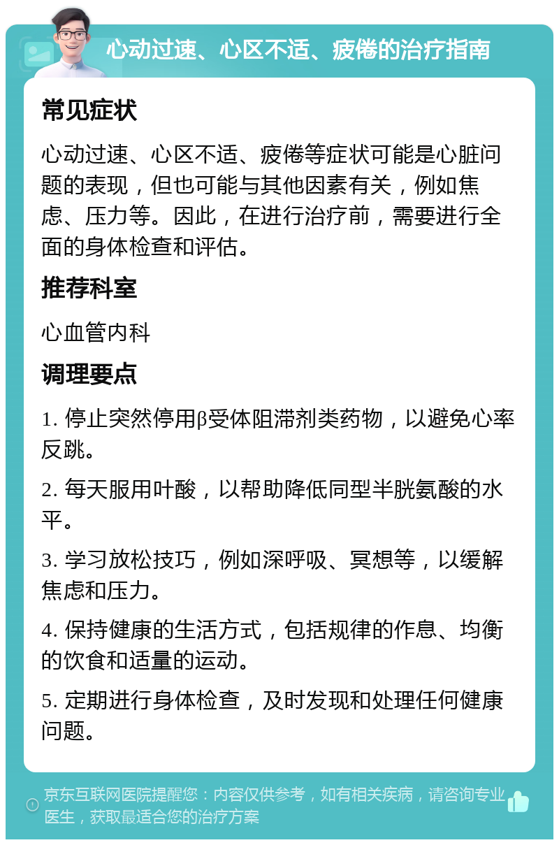 心动过速、心区不适、疲倦的治疗指南 常见症状 心动过速、心区不适、疲倦等症状可能是心脏问题的表现，但也可能与其他因素有关，例如焦虑、压力等。因此，在进行治疗前，需要进行全面的身体检查和评估。 推荐科室 心血管内科 调理要点 1. 停止突然停用β受体阻滞剂类药物，以避免心率反跳。 2. 每天服用叶酸，以帮助降低同型半胱氨酸的水平。 3. 学习放松技巧，例如深呼吸、冥想等，以缓解焦虑和压力。 4. 保持健康的生活方式，包括规律的作息、均衡的饮食和适量的运动。 5. 定期进行身体检查，及时发现和处理任何健康问题。