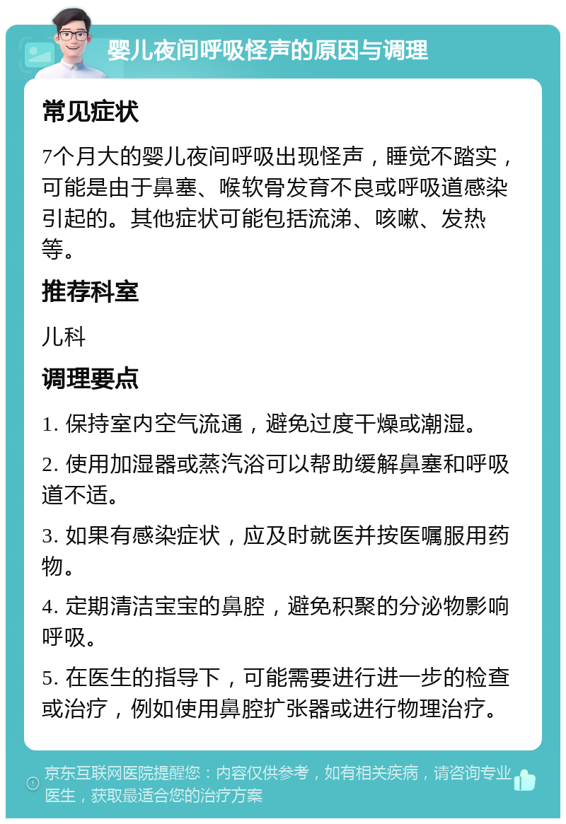 婴儿夜间呼吸怪声的原因与调理 常见症状 7个月大的婴儿夜间呼吸出现怪声，睡觉不踏实，可能是由于鼻塞、喉软骨发育不良或呼吸道感染引起的。其他症状可能包括流涕、咳嗽、发热等。 推荐科室 儿科 调理要点 1. 保持室内空气流通，避免过度干燥或潮湿。 2. 使用加湿器或蒸汽浴可以帮助缓解鼻塞和呼吸道不适。 3. 如果有感染症状，应及时就医并按医嘱服用药物。 4. 定期清洁宝宝的鼻腔，避免积聚的分泌物影响呼吸。 5. 在医生的指导下，可能需要进行进一步的检查或治疗，例如使用鼻腔扩张器或进行物理治疗。