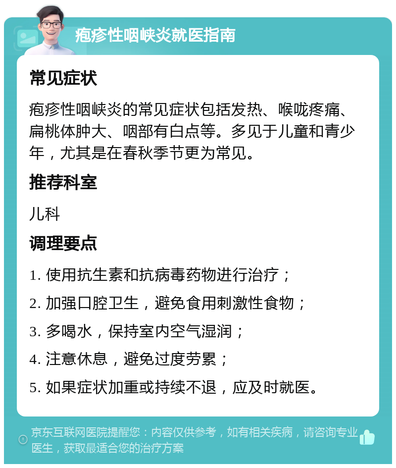 疱疹性咽峡炎就医指南 常见症状 疱疹性咽峡炎的常见症状包括发热、喉咙疼痛、扁桃体肿大、咽部有白点等。多见于儿童和青少年，尤其是在春秋季节更为常见。 推荐科室 儿科 调理要点 1. 使用抗生素和抗病毒药物进行治疗； 2. 加强口腔卫生，避免食用刺激性食物； 3. 多喝水，保持室内空气湿润； 4. 注意休息，避免过度劳累； 5. 如果症状加重或持续不退，应及时就医。