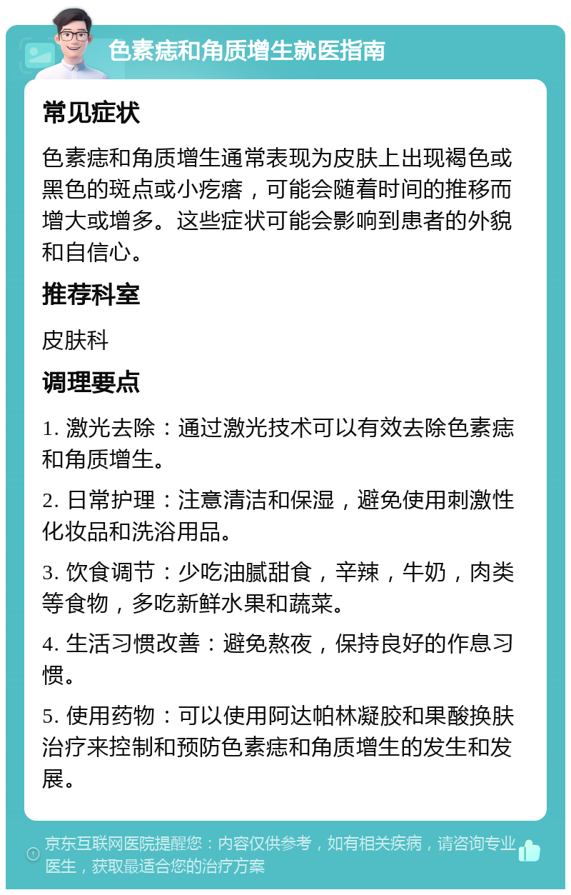 色素痣和角质增生就医指南 常见症状 色素痣和角质增生通常表现为皮肤上出现褐色或黑色的斑点或小疙瘩，可能会随着时间的推移而增大或增多。这些症状可能会影响到患者的外貌和自信心。 推荐科室 皮肤科 调理要点 1. 激光去除：通过激光技术可以有效去除色素痣和角质增生。 2. 日常护理：注意清洁和保湿，避免使用刺激性化妆品和洗浴用品。 3. 饮食调节：少吃油腻甜食，辛辣，牛奶，肉类等食物，多吃新鲜水果和蔬菜。 4. 生活习惯改善：避免熬夜，保持良好的作息习惯。 5. 使用药物：可以使用阿达帕林凝胶和果酸换肤治疗来控制和预防色素痣和角质增生的发生和发展。