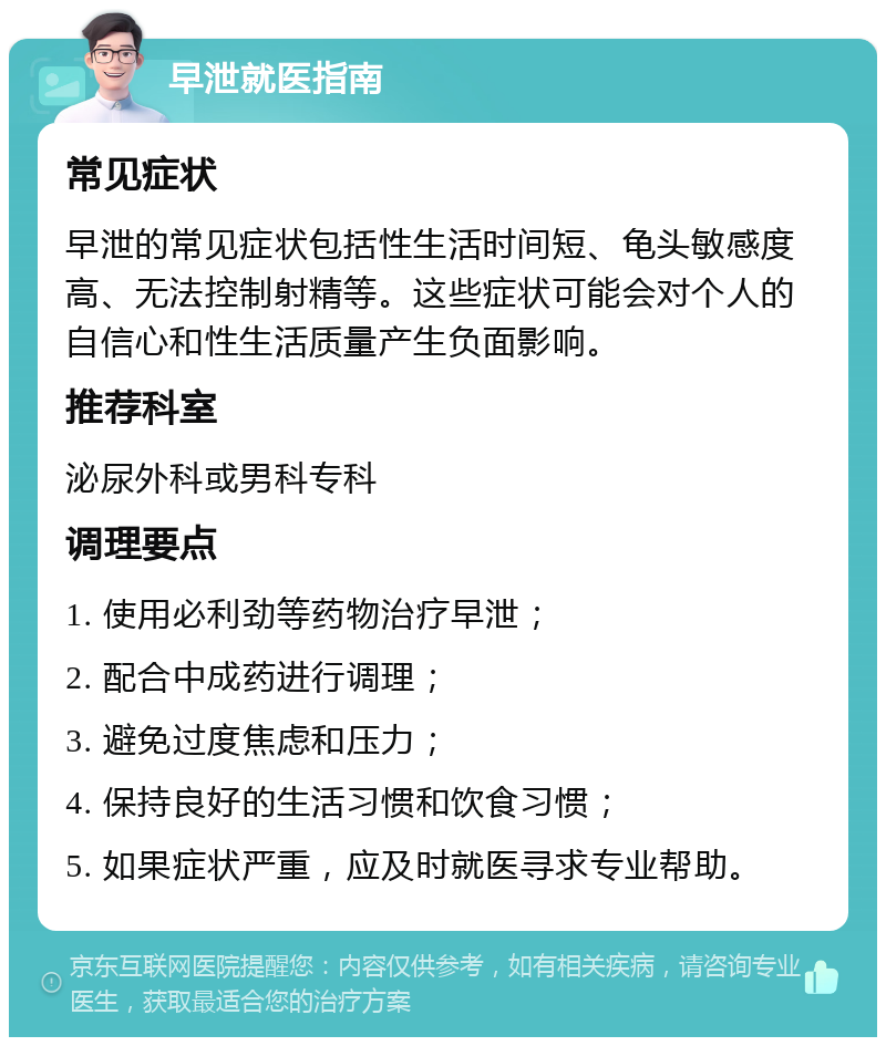 早泄就医指南 常见症状 早泄的常见症状包括性生活时间短、龟头敏感度高、无法控制射精等。这些症状可能会对个人的自信心和性生活质量产生负面影响。 推荐科室 泌尿外科或男科专科 调理要点 1. 使用必利劲等药物治疗早泄； 2. 配合中成药进行调理； 3. 避免过度焦虑和压力； 4. 保持良好的生活习惯和饮食习惯； 5. 如果症状严重，应及时就医寻求专业帮助。