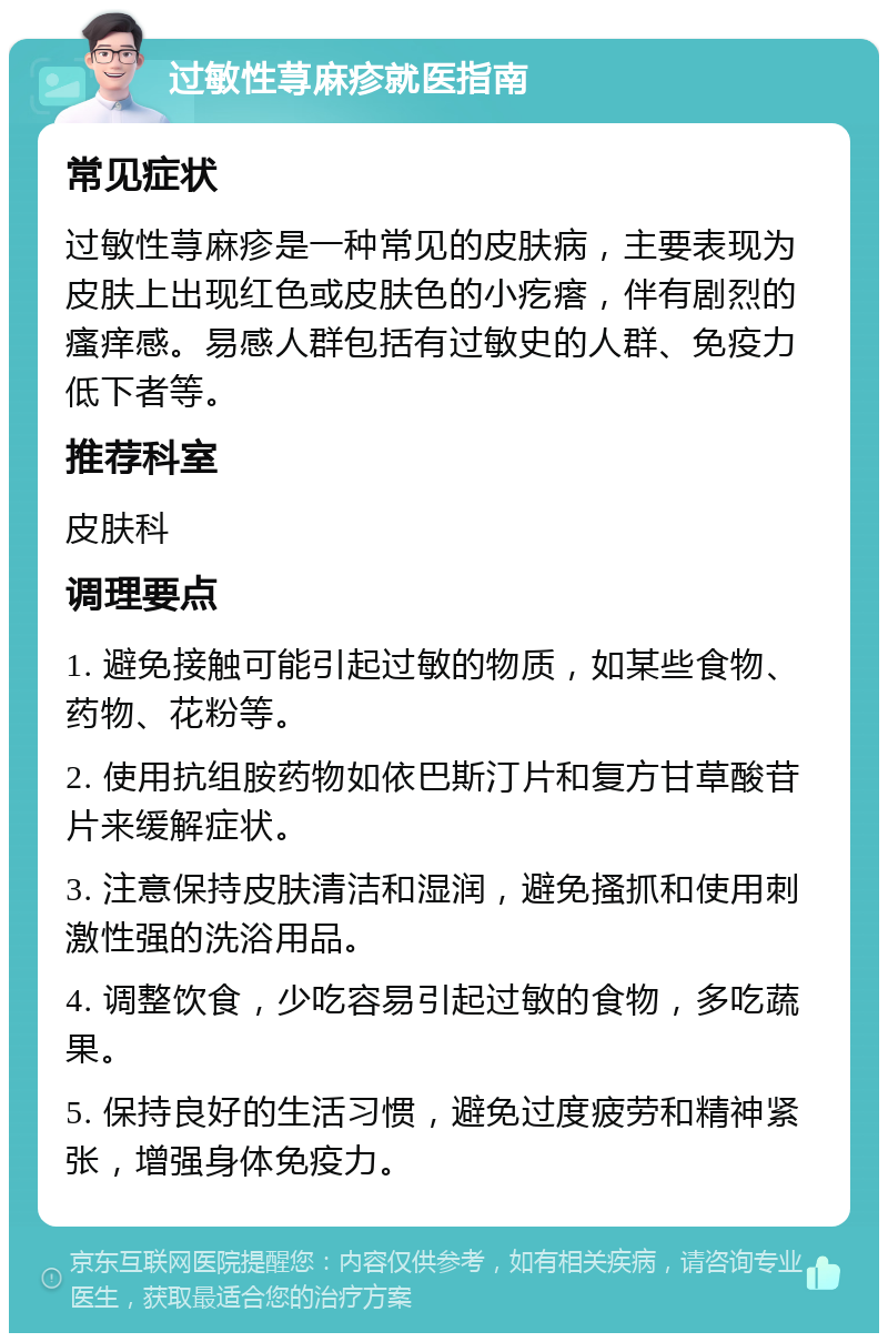 过敏性荨麻疹就医指南 常见症状 过敏性荨麻疹是一种常见的皮肤病，主要表现为皮肤上出现红色或皮肤色的小疙瘩，伴有剧烈的瘙痒感。易感人群包括有过敏史的人群、免疫力低下者等。 推荐科室 皮肤科 调理要点 1. 避免接触可能引起过敏的物质，如某些食物、药物、花粉等。 2. 使用抗组胺药物如依巴斯汀片和复方甘草酸苷片来缓解症状。 3. 注意保持皮肤清洁和湿润，避免搔抓和使用刺激性强的洗浴用品。 4. 调整饮食，少吃容易引起过敏的食物，多吃蔬果。 5. 保持良好的生活习惯，避免过度疲劳和精神紧张，增强身体免疫力。