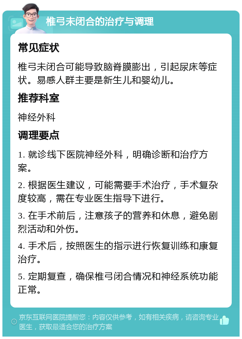 椎弓未闭合的治疗与调理 常见症状 椎弓未闭合可能导致脑脊膜膨出，引起尿床等症状。易感人群主要是新生儿和婴幼儿。 推荐科室 神经外科 调理要点 1. 就诊线下医院神经外科，明确诊断和治疗方案。 2. 根据医生建议，可能需要手术治疗，手术复杂度较高，需在专业医生指导下进行。 3. 在手术前后，注意孩子的营养和休息，避免剧烈活动和外伤。 4. 手术后，按照医生的指示进行恢复训练和康复治疗。 5. 定期复查，确保椎弓闭合情况和神经系统功能正常。