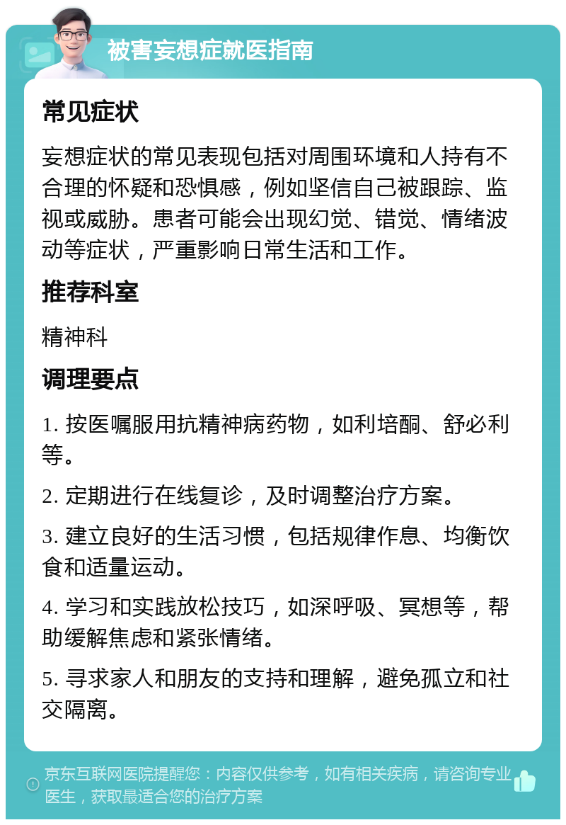 被害妄想症就医指南 常见症状 妄想症状的常见表现包括对周围环境和人持有不合理的怀疑和恐惧感，例如坚信自己被跟踪、监视或威胁。患者可能会出现幻觉、错觉、情绪波动等症状，严重影响日常生活和工作。 推荐科室 精神科 调理要点 1. 按医嘱服用抗精神病药物，如利培酮、舒必利等。 2. 定期进行在线复诊，及时调整治疗方案。 3. 建立良好的生活习惯，包括规律作息、均衡饮食和适量运动。 4. 学习和实践放松技巧，如深呼吸、冥想等，帮助缓解焦虑和紧张情绪。 5. 寻求家人和朋友的支持和理解，避免孤立和社交隔离。