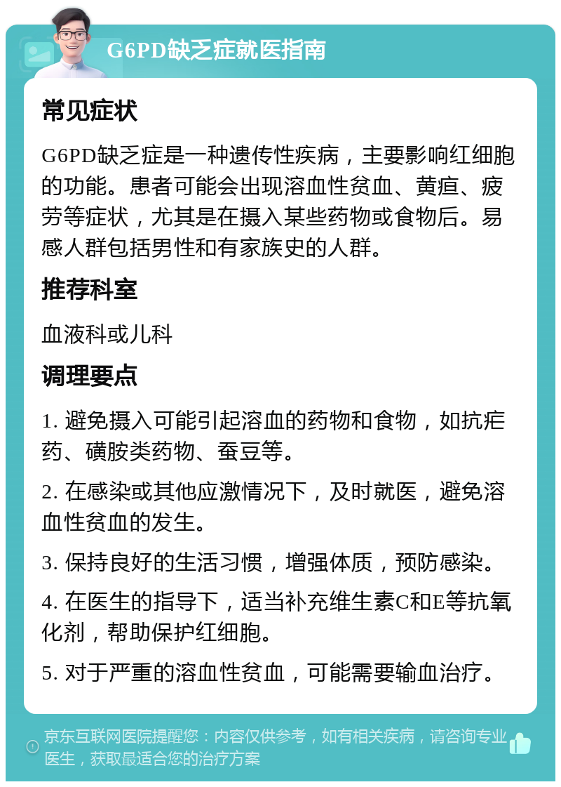 G6PD缺乏症就医指南 常见症状 G6PD缺乏症是一种遗传性疾病，主要影响红细胞的功能。患者可能会出现溶血性贫血、黄疸、疲劳等症状，尤其是在摄入某些药物或食物后。易感人群包括男性和有家族史的人群。 推荐科室 血液科或儿科 调理要点 1. 避免摄入可能引起溶血的药物和食物，如抗疟药、磺胺类药物、蚕豆等。 2. 在感染或其他应激情况下，及时就医，避免溶血性贫血的发生。 3. 保持良好的生活习惯，增强体质，预防感染。 4. 在医生的指导下，适当补充维生素C和E等抗氧化剂，帮助保护红细胞。 5. 对于严重的溶血性贫血，可能需要输血治疗。