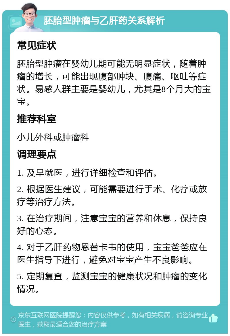 胚胎型肿瘤与乙肝药关系解析 常见症状 胚胎型肿瘤在婴幼儿期可能无明显症状，随着肿瘤的增长，可能出现腹部肿块、腹痛、呕吐等症状。易感人群主要是婴幼儿，尤其是8个月大的宝宝。 推荐科室 小儿外科或肿瘤科 调理要点 1. 及早就医，进行详细检查和评估。 2. 根据医生建议，可能需要进行手术、化疗或放疗等治疗方法。 3. 在治疗期间，注意宝宝的营养和休息，保持良好的心态。 4. 对于乙肝药物恩替卡韦的使用，宝宝爸爸应在医生指导下进行，避免对宝宝产生不良影响。 5. 定期复查，监测宝宝的健康状况和肿瘤的变化情况。