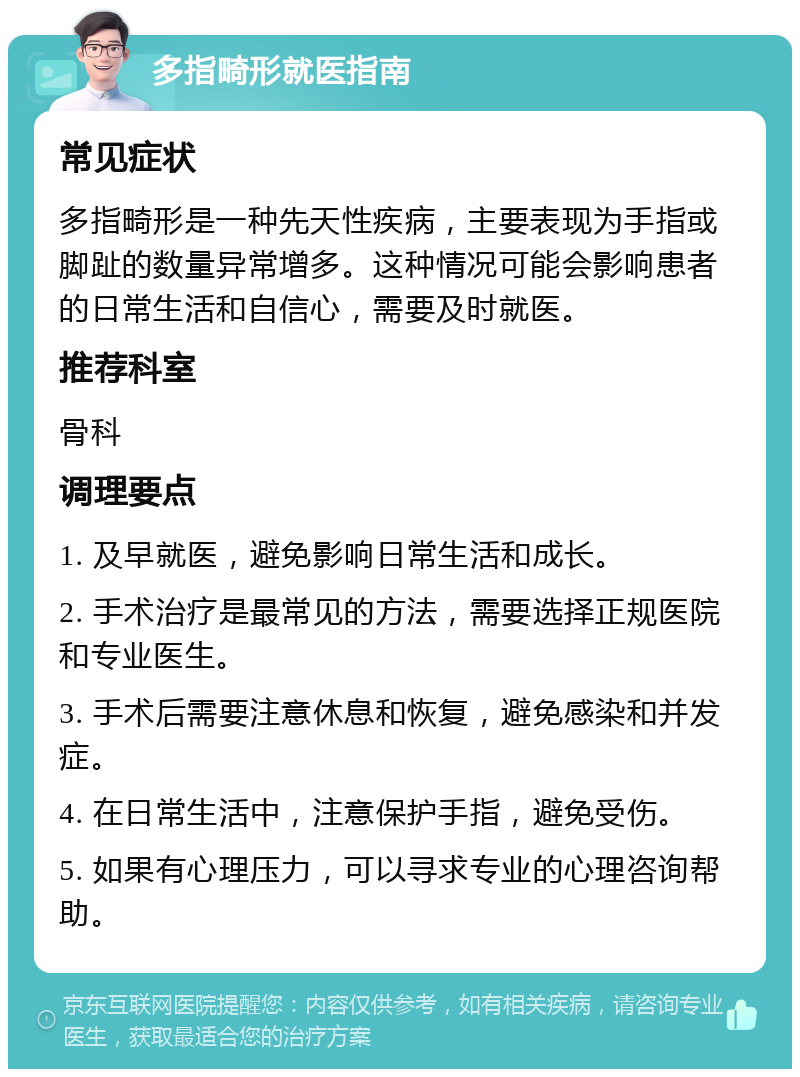 多指畸形就医指南 常见症状 多指畸形是一种先天性疾病，主要表现为手指或脚趾的数量异常增多。这种情况可能会影响患者的日常生活和自信心，需要及时就医。 推荐科室 骨科 调理要点 1. 及早就医，避免影响日常生活和成长。 2. 手术治疗是最常见的方法，需要选择正规医院和专业医生。 3. 手术后需要注意休息和恢复，避免感染和并发症。 4. 在日常生活中，注意保护手指，避免受伤。 5. 如果有心理压力，可以寻求专业的心理咨询帮助。