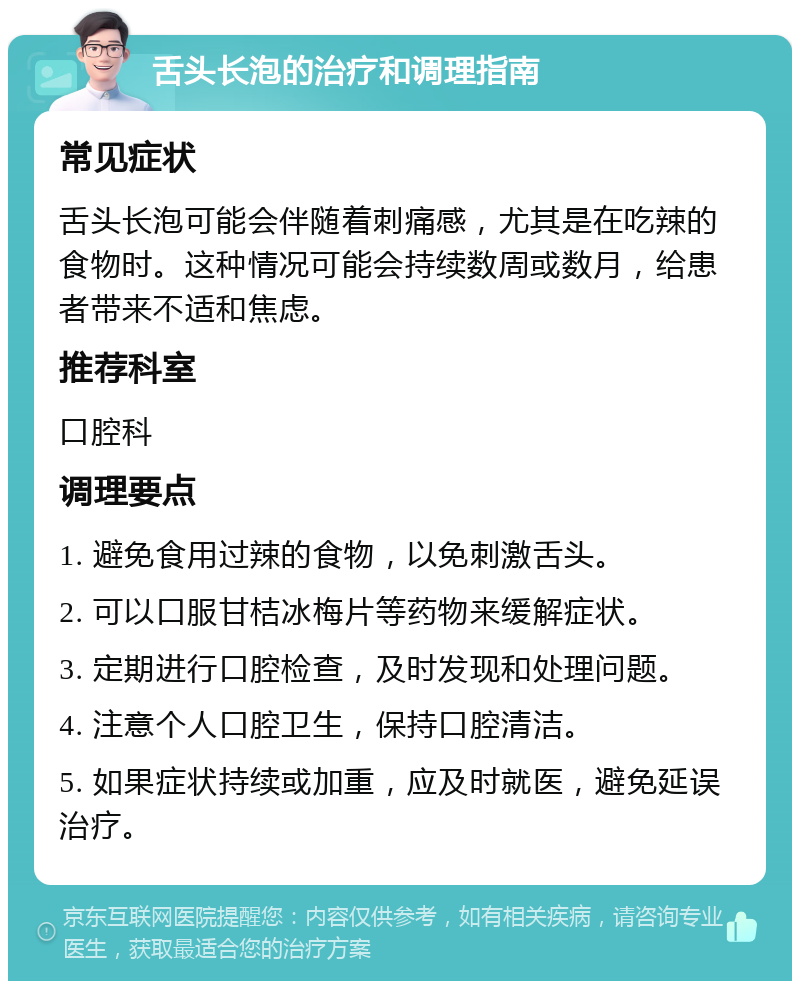 舌头长泡的治疗和调理指南 常见症状 舌头长泡可能会伴随着刺痛感，尤其是在吃辣的食物时。这种情况可能会持续数周或数月，给患者带来不适和焦虑。 推荐科室 口腔科 调理要点 1. 避免食用过辣的食物，以免刺激舌头。 2. 可以口服甘桔冰梅片等药物来缓解症状。 3. 定期进行口腔检查，及时发现和处理问题。 4. 注意个人口腔卫生，保持口腔清洁。 5. 如果症状持续或加重，应及时就医，避免延误治疗。