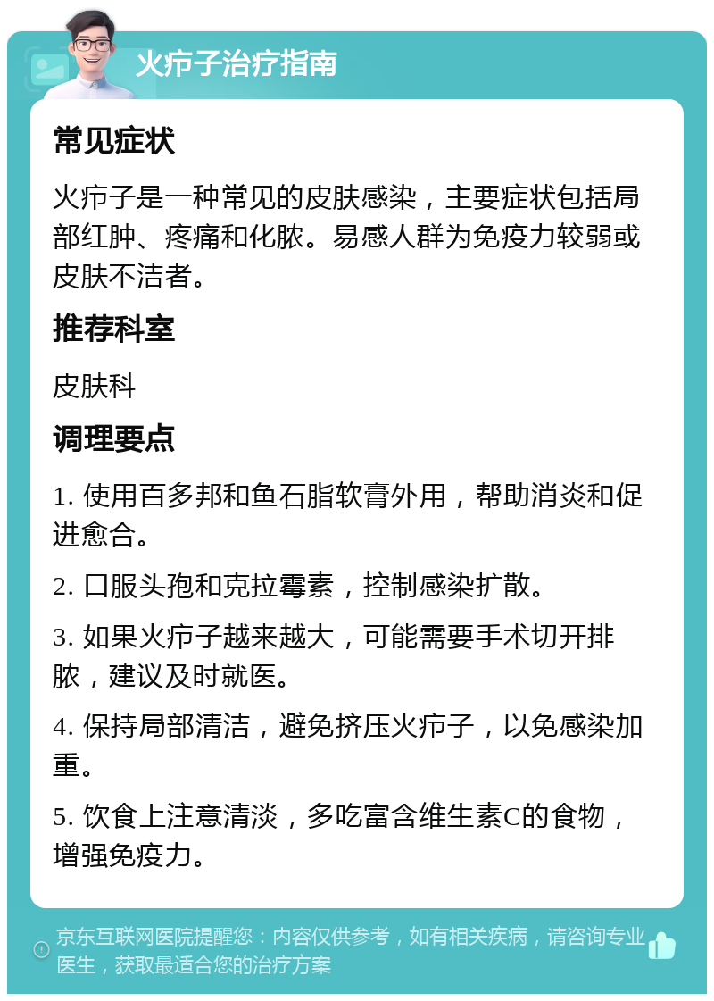 火疖子治疗指南 常见症状 火疖子是一种常见的皮肤感染，主要症状包括局部红肿、疼痛和化脓。易感人群为免疫力较弱或皮肤不洁者。 推荐科室 皮肤科 调理要点 1. 使用百多邦和鱼石脂软膏外用，帮助消炎和促进愈合。 2. 口服头孢和克拉霉素，控制感染扩散。 3. 如果火疖子越来越大，可能需要手术切开排脓，建议及时就医。 4. 保持局部清洁，避免挤压火疖子，以免感染加重。 5. 饮食上注意清淡，多吃富含维生素C的食物，增强免疫力。