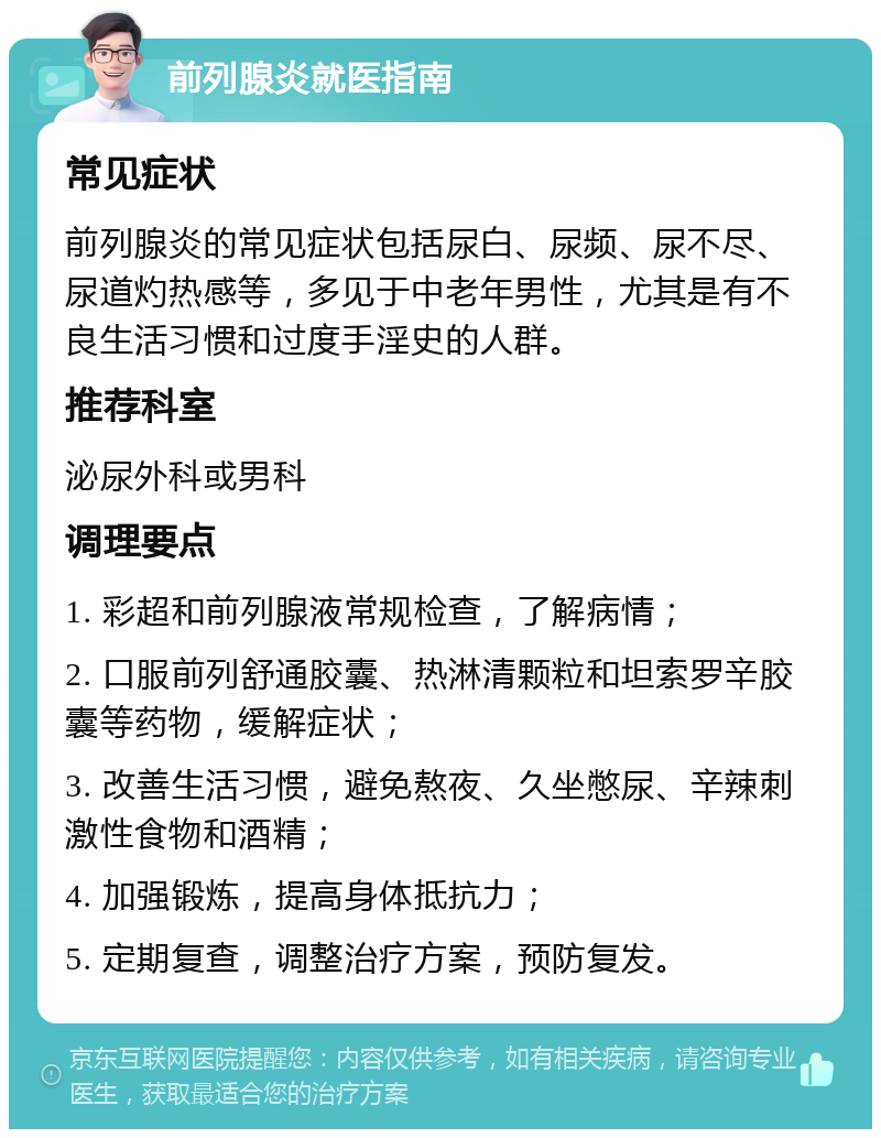 前列腺炎就医指南 常见症状 前列腺炎的常见症状包括尿白、尿频、尿不尽、尿道灼热感等，多见于中老年男性，尤其是有不良生活习惯和过度手淫史的人群。 推荐科室 泌尿外科或男科 调理要点 1. 彩超和前列腺液常规检查，了解病情； 2. 口服前列舒通胶囊、热淋清颗粒和坦索罗辛胶囊等药物，缓解症状； 3. 改善生活习惯，避免熬夜、久坐憋尿、辛辣刺激性食物和酒精； 4. 加强锻炼，提高身体抵抗力； 5. 定期复查，调整治疗方案，预防复发。