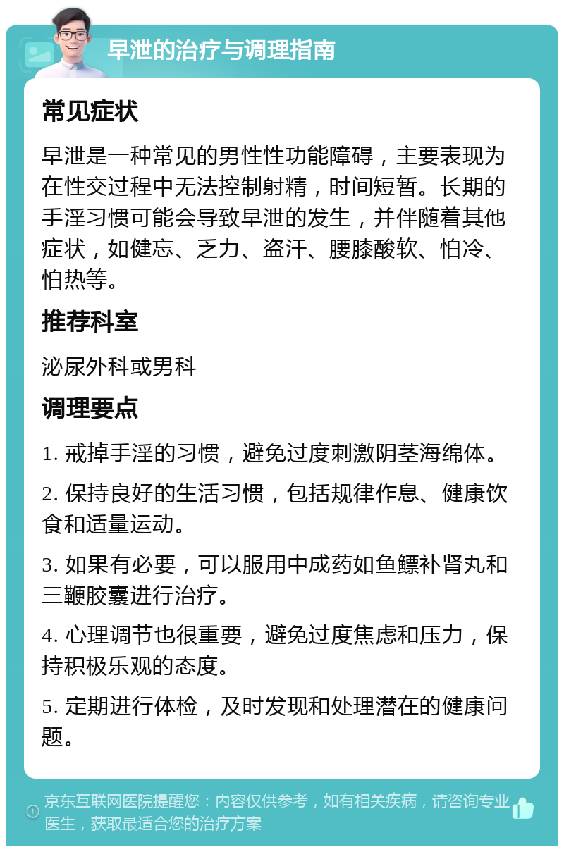 早泄的治疗与调理指南 常见症状 早泄是一种常见的男性性功能障碍，主要表现为在性交过程中无法控制射精，时间短暂。长期的手淫习惯可能会导致早泄的发生，并伴随着其他症状，如健忘、乏力、盗汗、腰膝酸软、怕冷、怕热等。 推荐科室 泌尿外科或男科 调理要点 1. 戒掉手淫的习惯，避免过度刺激阴茎海绵体。 2. 保持良好的生活习惯，包括规律作息、健康饮食和适量运动。 3. 如果有必要，可以服用中成药如鱼鳔补肾丸和三鞭胶囊进行治疗。 4. 心理调节也很重要，避免过度焦虑和压力，保持积极乐观的态度。 5. 定期进行体检，及时发现和处理潜在的健康问题。