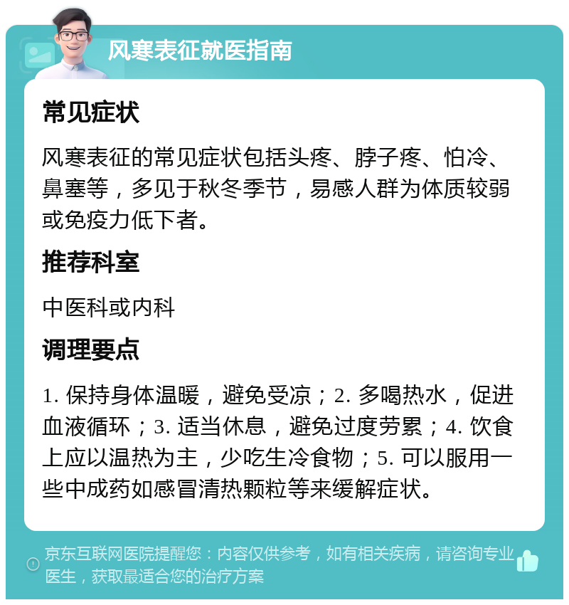 风寒表征就医指南 常见症状 风寒表征的常见症状包括头疼、脖子疼、怕冷、鼻塞等，多见于秋冬季节，易感人群为体质较弱或免疫力低下者。 推荐科室 中医科或内科 调理要点 1. 保持身体温暖，避免受凉；2. 多喝热水，促进血液循环；3. 适当休息，避免过度劳累；4. 饮食上应以温热为主，少吃生冷食物；5. 可以服用一些中成药如感冒清热颗粒等来缓解症状。