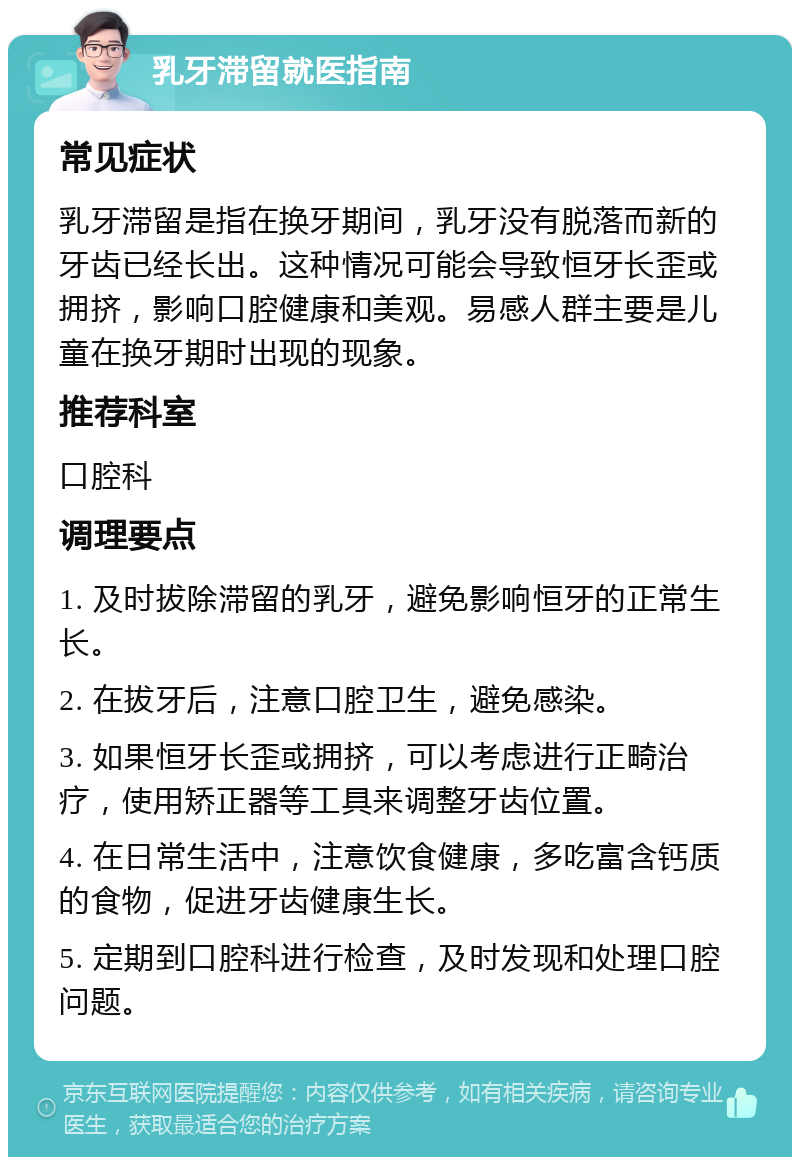 乳牙滞留就医指南 常见症状 乳牙滞留是指在换牙期间，乳牙没有脱落而新的牙齿已经长出。这种情况可能会导致恒牙长歪或拥挤，影响口腔健康和美观。易感人群主要是儿童在换牙期时出现的现象。 推荐科室 口腔科 调理要点 1. 及时拔除滞留的乳牙，避免影响恒牙的正常生长。 2. 在拔牙后，注意口腔卫生，避免感染。 3. 如果恒牙长歪或拥挤，可以考虑进行正畸治疗，使用矫正器等工具来调整牙齿位置。 4. 在日常生活中，注意饮食健康，多吃富含钙质的食物，促进牙齿健康生长。 5. 定期到口腔科进行检查，及时发现和处理口腔问题。