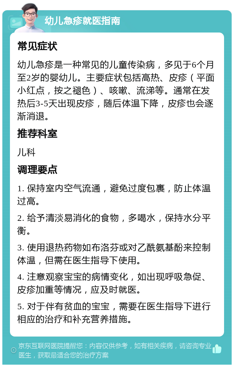 幼儿急疹就医指南 常见症状 幼儿急疹是一种常见的儿童传染病，多见于6个月至2岁的婴幼儿。主要症状包括高热、皮疹（平面小红点，按之褪色）、咳嗽、流涕等。通常在发热后3-5天出现皮疹，随后体温下降，皮疹也会逐渐消退。 推荐科室 儿科 调理要点 1. 保持室内空气流通，避免过度包裹，防止体温过高。 2. 给予清淡易消化的食物，多喝水，保持水分平衡。 3. 使用退热药物如布洛芬或对乙酰氨基酚来控制体温，但需在医生指导下使用。 4. 注意观察宝宝的病情变化，如出现呼吸急促、皮疹加重等情况，应及时就医。 5. 对于伴有贫血的宝宝，需要在医生指导下进行相应的治疗和补充营养措施。